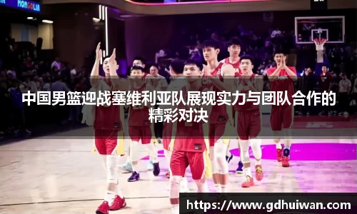中国男篮迎战塞维利亚队展现实力与团队合作的精彩对决